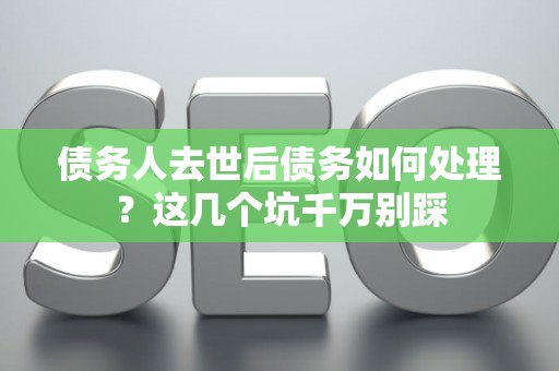 债务人去世后债务如何处理？这几个坑千万别踩
